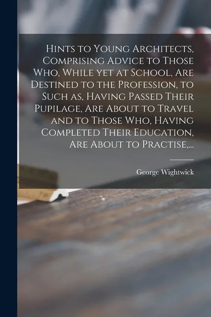 Hints to Young Architects, Comprising Advice to Those Who, While yet at School, Are Destined to the Profession, to Such as, Having Passed Their Pupila - Paperback