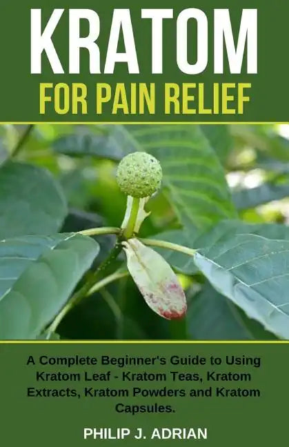 Kratom for Pain Relief: A Complete Beginner's Guide to Using Kratom Leaf - Kratom Teas, Kratom Extracts, Kratom Powders, and Kratom Capsules - Paperback
