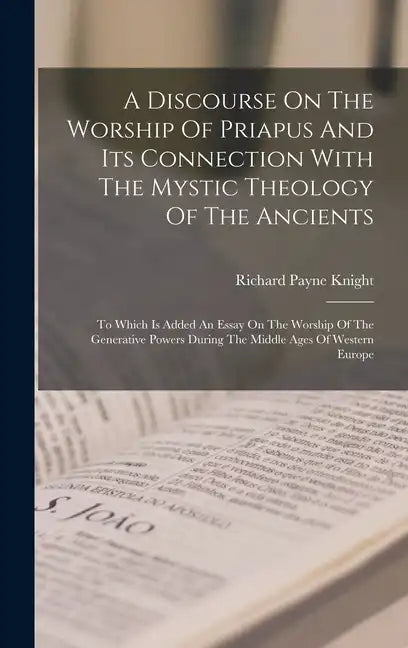 A Discourse On The Worship Of Priapus And Its Connection With The Mystic Theology Of The Ancients: To Which Is Added An Essay On The Worship Of The Ge - Hardcover