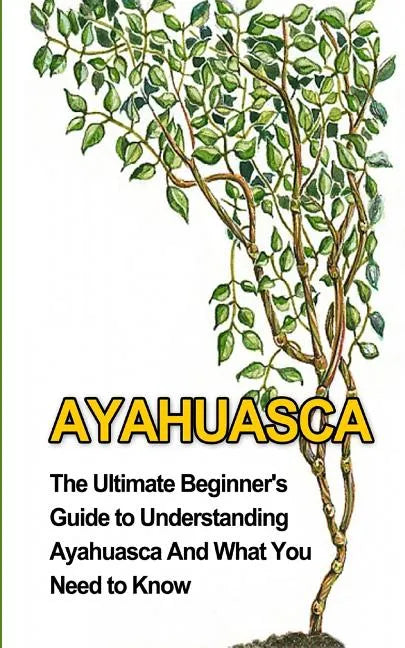 Ayahuasca: The Ultimate Beginner's Guide to Understanding Ayahuasca And What You Need to Know - Paperback