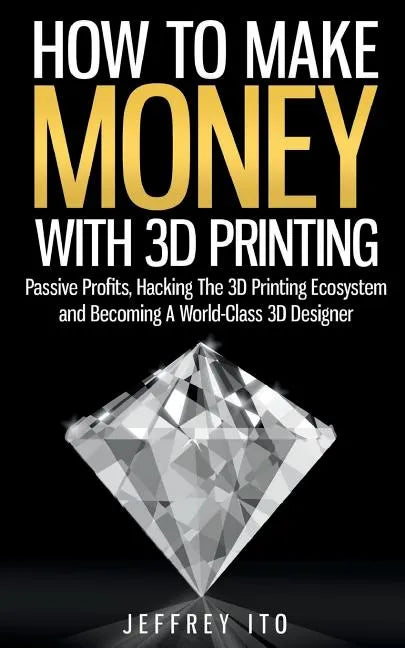 How To Make Money With 3D Printing: Passive Profits, Hacking The 3D Printing Ecosystem And Becoming A World-Class 3D Designer - Paperback