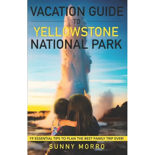Vacation Guide to Yellowstone National Park: 19 Essential Tips to Plan the Best Family Trip Ever! - Paperback