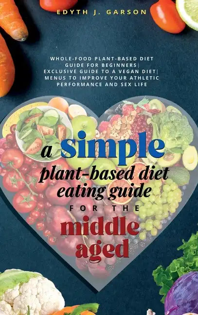 A Simple Plant-Based Diet Eating Guide For The Middle Aged Whole-food Plant-Based Diet Guide For Beginners Exclusive Guide to a Vegan Diet Menus To Im - Hardcover