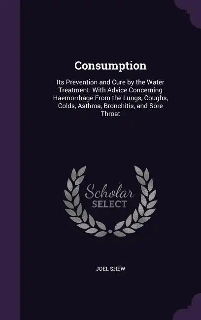 Consumption: Its Prevention and Cure by the Water Treatment: With Advice Concerning Haemorrhage From the Lungs, Coughs, Colds, Asth - Hardcover