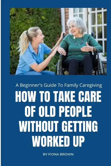 How to Take Care of Old People Without Getting Worked Up: A Beginner's Guide To Family Caregiving - Paperback