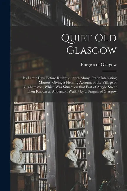 Quiet Old Glasgow: Its Latter Days Before Railways: With Many Other Interesting Matters, Giving a Pleasing Account of the Village of Grah - Paperback