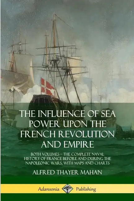 The Influence of Sea Power Upon the French Revolution and Empire: Both Volumes, the Complete Naval History of France before and during the Napoleonic - Paperback
