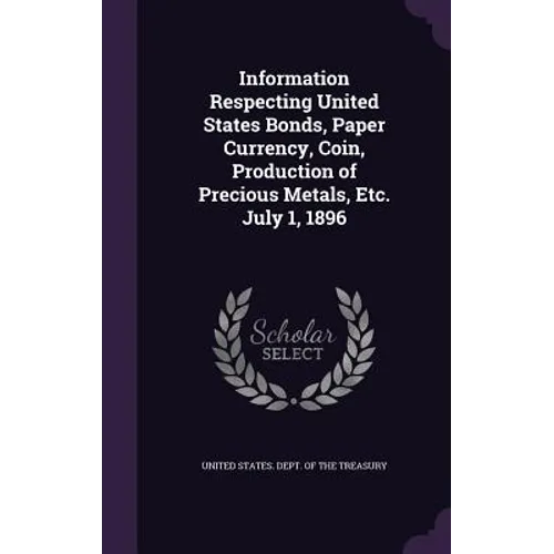 Information Respecting United States Bonds, Paper Currency, Coin, Production of Precious Metals, Etc. July 1, 1896 - Hardcover