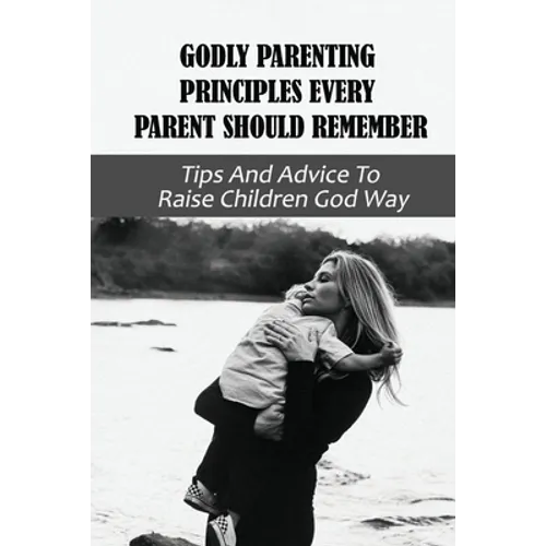 Godly Parenting Principles Every Parent Should Remember: Tips And Advice To Raise Children God Way: Bible Verses To Teach Your Child - Paperback