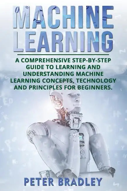 Machine Learning: A Comprehensive, Step-by-Step Guide to Learning and Understanding Machine Learning Concepts, Technology and Principles for Beginners - Paperback