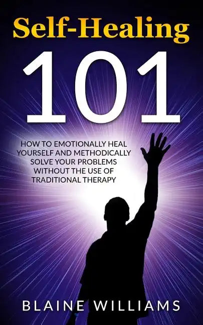 Self Healing 101: How To Emotionally Heal Yourself And Methodically Solve Your Problems Without The Use Of Traditional Therapy - Paperback