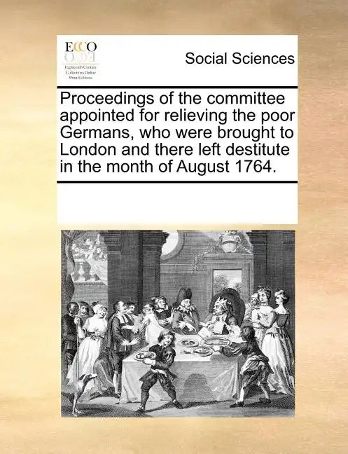 Proceedings of the Committee Appointed for Relieving the Poor Germans, Who Were Brought to London and There Left Destitute in the Month of August 1764 - Paperback