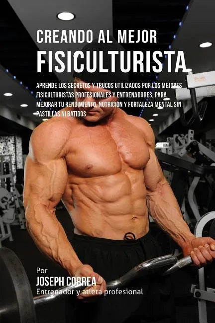 Creando Al Mejor Fisiculturista: Aprende Los Secretos Y Trucos Utilizados Por Los Mejores Fisiculturistas Profesionales Y Entrenadores, Para Mejorar T - Paperback