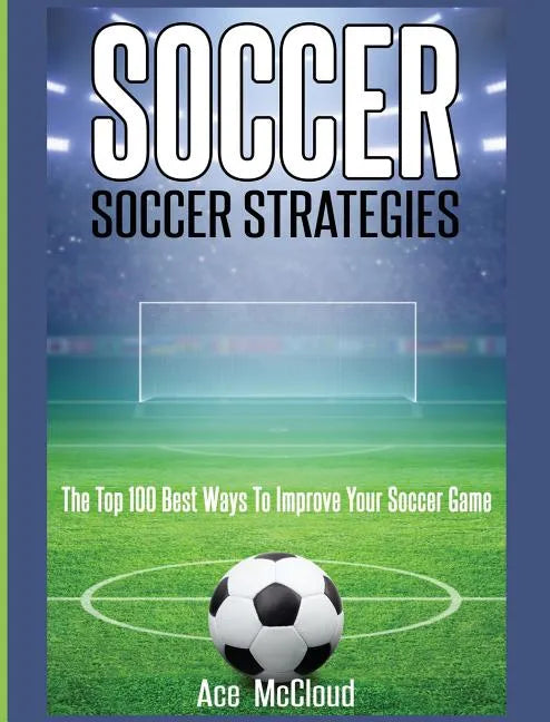 Soccer: Soccer Strategies: The Top 100 Best Ways To Improve Your Soccer Game - Hardcover