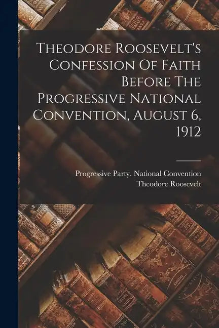 Theodore Roosevelt's Confession Of Faith Before The Progressive National Convention, August 6, 1912 - Paperback