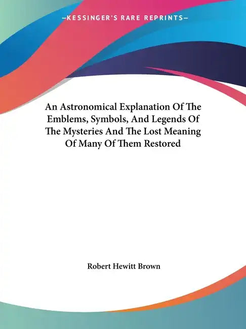An Astronomical Explanation Of The Emblems, Symbols, And Legends Of The Mysteries And The Lost Meaning Of Many Of Them Restored - Paperback