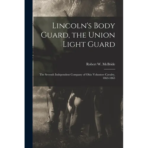 Lincoln's Body Guard, the Union Light Guard: the Seventh Independent Company of Ohio Volunteer Cavalry, 1863-1865 - Paperback