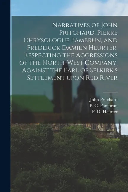 Narratives of John Pritchard, Pierre Chrysologue Pambrun, and Frederick Damien Heurter, Respecting the Aggressions of the North-West Company, Against - Paperback