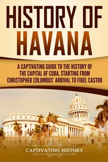History of Havana: A Captivating Guide to the History of the Capital of Cuba, Starting from Christopher Columbus' Arrival to Fidel Castro - Paperback