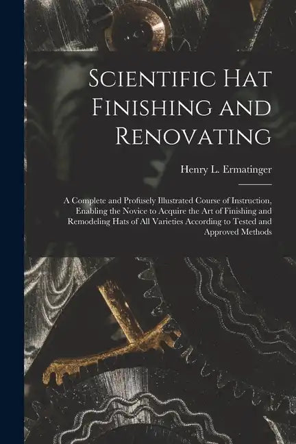 Scientific hat Finishing and Renovating; a Complete and Profusely Illustrated Course of Instruction, Enabling the Novice to Acquire the art of Finishi - Paperback
