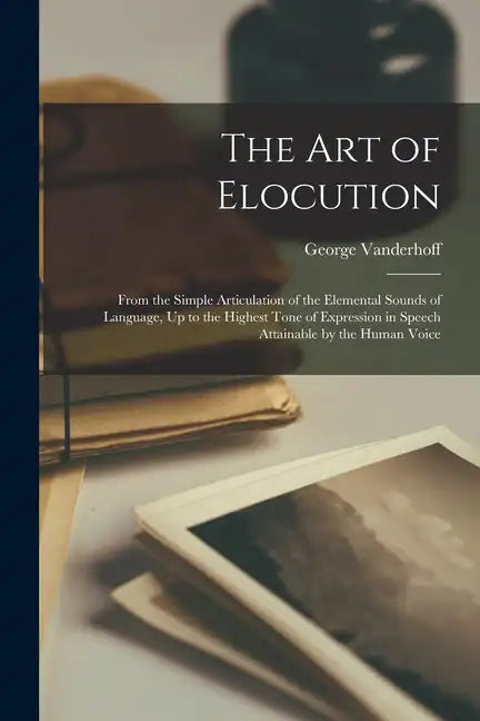 The Art of Elocution: From the Simple Articulation of the Elemental Sounds of Language, Up to the Highest Tone of Expression in Speech Attai - Paperback