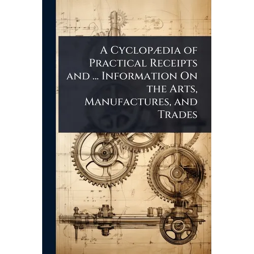 A CyclopÃ]dia of Practical Receipts and ... Information On the Arts, Manufactures, and Trades - Paperback