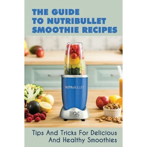 The Guide To Nutribullet Smoothie Recipes: Tips And Tricks For Delicious And Healthy Smoothies: Magic Bullet Smoothie Recipes - Paperback
