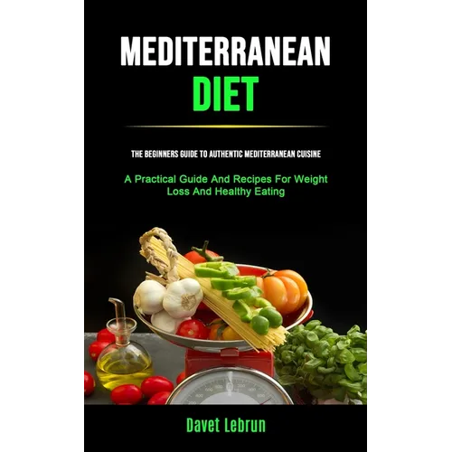 Mediterranean Diet: The Beginners Guide To Authentic Mediterranean Cuisine (A Practical Guide And Recipes For Weight Loss And Healthy Eating) - Paperback