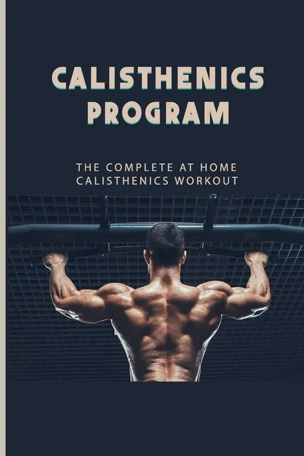 Calisthenics Program: The Complete At Home Calisthenics Workout: Beginner Calisthenics Workout - Paperback