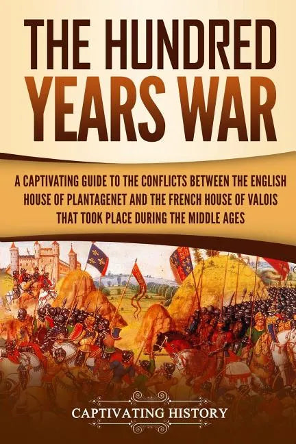 The Hundred Years' War: A Captivating Guide to the Conflicts Between the English House of Plantagenet and the French House of Valois That Took - Paperback
