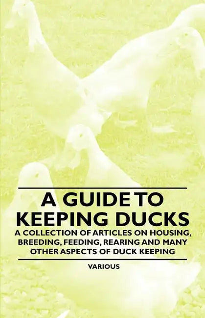 A Guide to Keeping Ducks - A Collection of Articles on Housing, Breeding, Feeding, Rearing and Many Other Aspects of Duck Keeping - Paperback