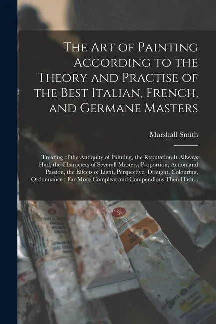 The Art of Painting According to the Theory and Practise of the Best Italian, French, and Germane Masters: Treating of the Antiquity of Painting, the - Paperback