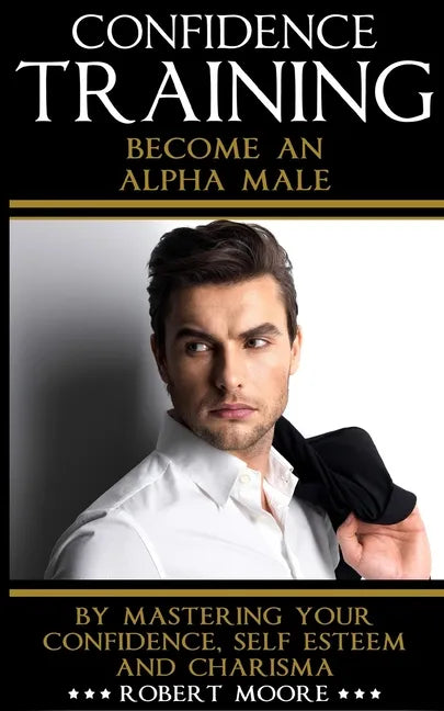 Confidence: Confidence Training - Become An Alpha Male by Mastering Your Confidence, Self Esteem & Charisma - Paperback