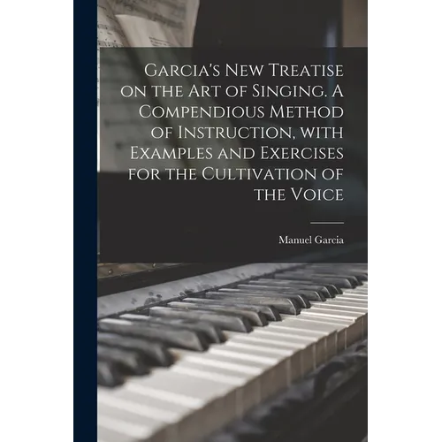 Garcia's New Treatise on the Art of Singing. A Compendious Method of Instruction, With Examples and Exercises for the Cultivation of the Voice - Paperback
