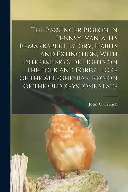 The Passenger Pigeon in Pennsylvania, its Remarkable History, Habits and Extinction, With Interesting Side Lights on the Folk and Forest Lore of the A - Paperback