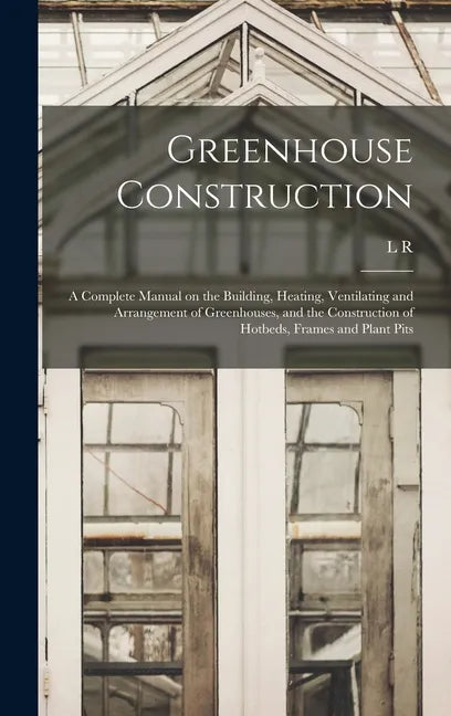 Greenhouse Construction: A Complete Manual on the Building, Heating, Ventilating and Arrangement of Greenhouses, and the Construction of Hotbed - Hardcover