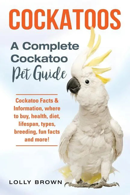 Cockatoos: Cockatoo Facts & Information, where to buy, health, diet, lifespan, types, breeding, fun facts and more! A Complete Cockatoo Pet Guide - Paperback
