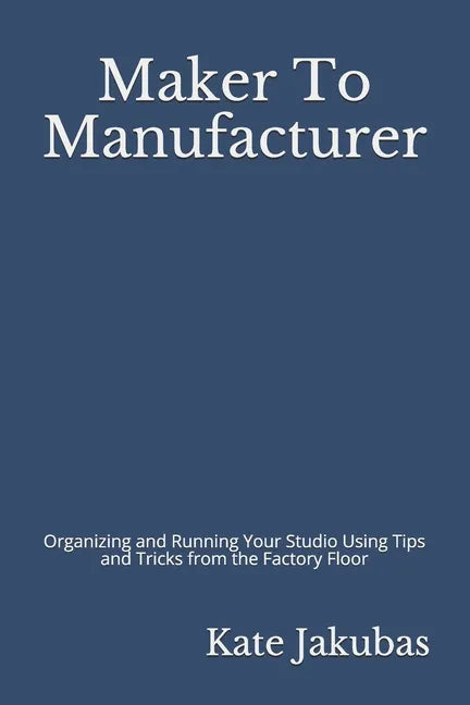 Maker To Manufacturer: Organizing and Running Your Studio Using Tips and Tricks from the Factory Floor - Paperback