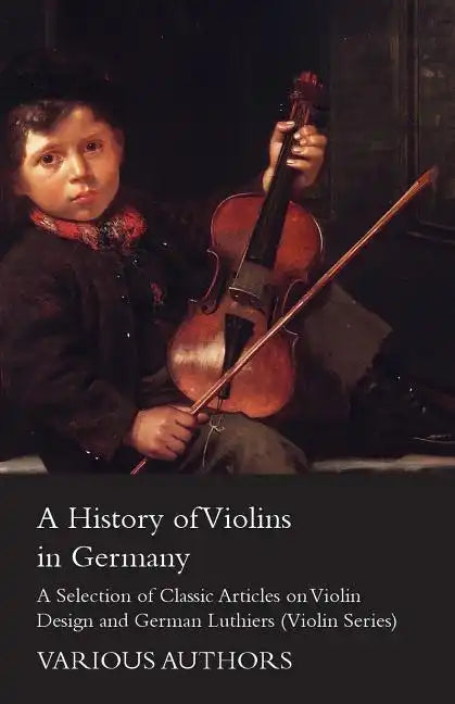 A History of Violins in Germany - A Selection of Classic Articles on Violin Design and German Luthiers (Violin Series) - Paperback