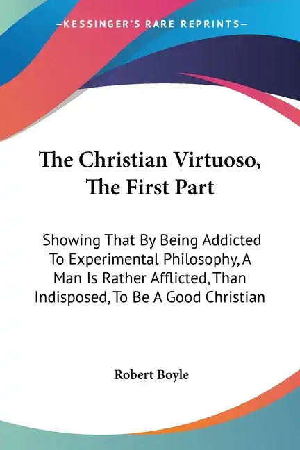 The Christian Virtuoso, The First Part: Showing That By Being Addicted To Experimental Philosophy, A Man Is Rather Afflicted, Than Indisposed, To Be A - Paperback