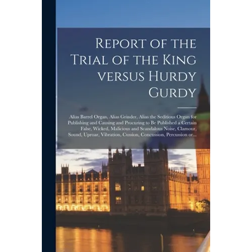 Report of the Trial of the King Versus Hurdy Gurdy: Alias Barrel Organ, Alias Grinder, Alias the Seditious Organ for Publishing and Causing and Procur - Paperback