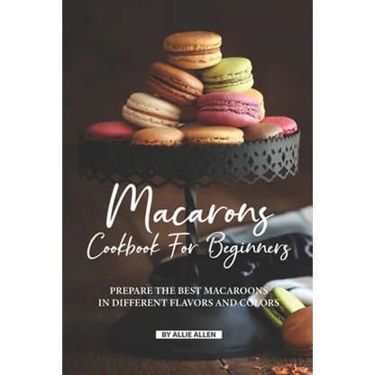 Macarons Cookbook for Beginners: Prepare the Best Macaroons in Different Flavors and Colors - Paperback