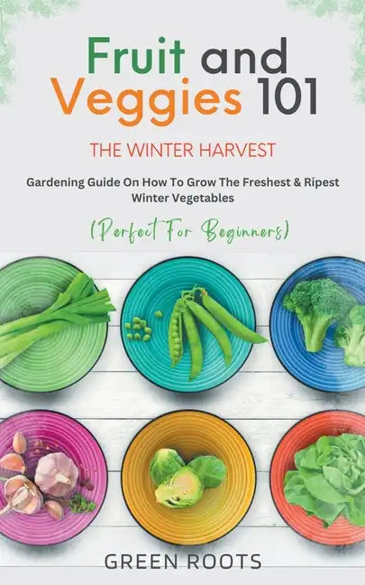 Fruit & Veggies 101 - The Winter Harvest: Gardening Guide on How to Grow the Freshest & Ripest Winter Vegetables (Perfect for Beginners) - Paperback