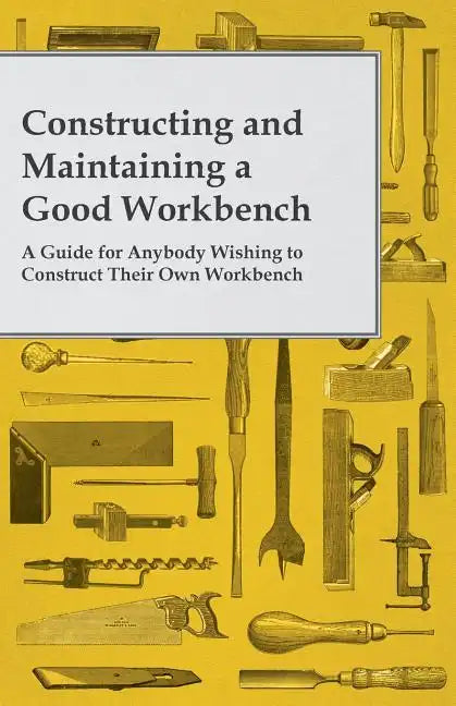 Constructing and Maintaining a Good Workbench - A Guide for Anybody Wishing to Construct Their Own Workbench - Paperback