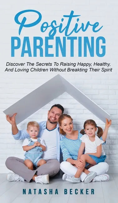Positive Parenting: Discover The Secrets To Raising Happy, Healthy, And Loving Children Without Breaking Their Spirit - Hardcover