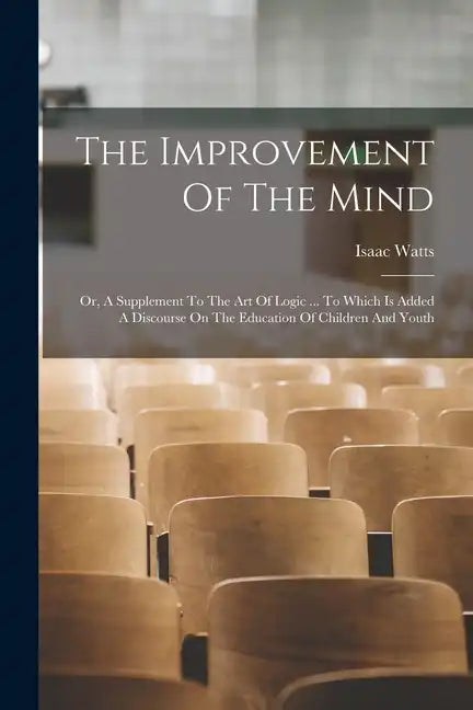 The Improvement Of The Mind: Or, A Supplement To The Art Of Logic ... To Which Is Added A Discourse On The Education Of Children And Youth - Paperback