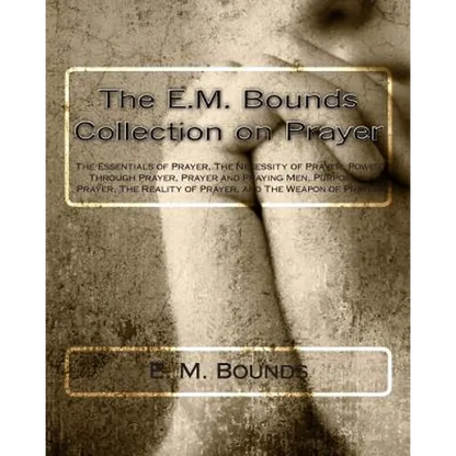The E.M. Bounds Collection on Prayer: The Essentials of Prayer, The Necessity of Prayer, Power Through Prayer, Prayer and Praying Men, Purpose in Pray - Paperback