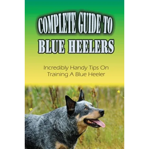 Complete Guide To Blue Heelers: Incredibly Handy Tips On Training A Blue Heeler: Blue Heeler Training Secrets - Paperback