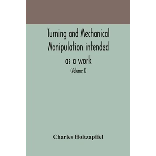 Turning And Mechanical Manipulation Intended As A Work Of General Reference And Practical Instruction On The Lathe, And The Various Mechanical Pursuit - Paperback