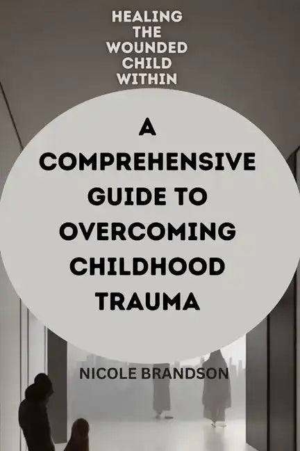 Healing the Wounded Child Within: A Comprehensive Guide to Overcoming Childhood Trauma - Paperback